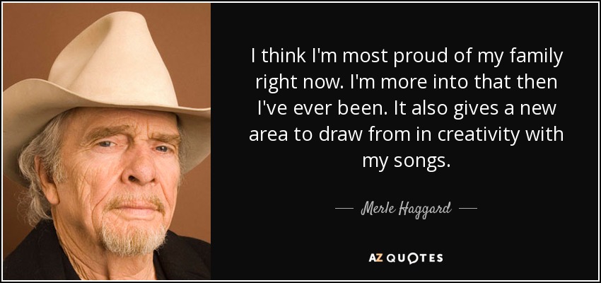 I think I'm most proud of my family right now. I'm more into that then I've ever been. It also gives a new area to draw from in creativity with my songs. - Merle Haggard