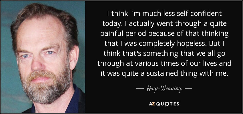 I think I'm much less self confident today. I actually went through a quite painful period because of that thinking that I was completely hopeless. But I think that's something that we all go through at various times of our lives and it was quite a sustained thing with me. - Hugo Weaving