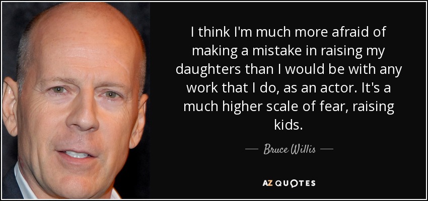 I think I'm much more afraid of making a mistake in raising my daughters than I would be with any work that I do, as an actor. It's a much higher scale of fear, raising kids. - Bruce Willis