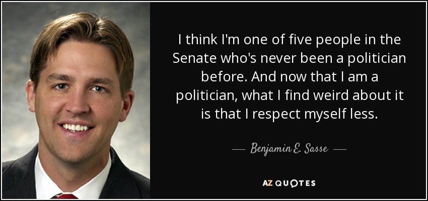 I think I'm one of five people in the Senate who's never been a politician before. And now that I am a politician, what I find weird about it is that I respect myself less. - Benjamin E. Sasse