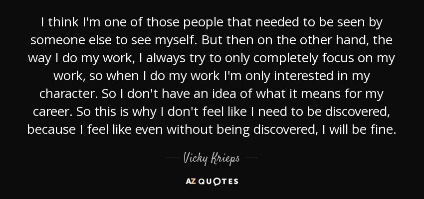 I think I'm one of those people that needed to be seen by someone else to see myself. But then on the other hand, the way I do my work, I always try to only completely focus on my work, so when I do my work I'm only interested in my character. So I don't have an idea of what it means for my career. So this is why I don't feel like I need to be discovered, because I feel like even without being discovered, I will be fine. - Vicky Krieps I think I'm one of those people that needed to be seen by someone else to see myself. But then on the other hand, the way I do my work, I always try to only completely focus on my work, so when I do my work I'm only interested in my character. So I don't have an idea of what it means for my career. So this is why I don't feel like I need to be discovered, because I feel like even without being discovered, I will be fine. - Vicky Krieps