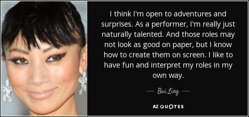 I think I'm open to adventures and surprises. As a performer, I'm really just naturally talented. And those roles may not look as good on paper, but I know how to create them on screen. I like to have fun and interpret my roles in my own way. - Bai Ling