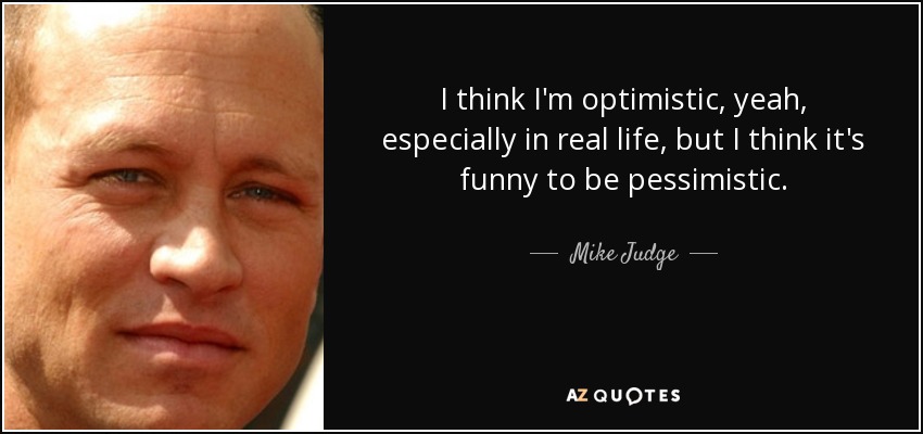 I think I'm optimistic, yeah, especially in real life, but I think it's funny to be pessimistic. - Mike Judge