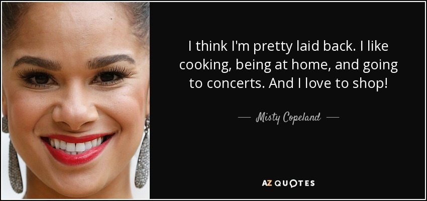 I think I'm pretty laid back. I like cooking, being at home, and going to concerts. And I love to shop! - Misty Copeland