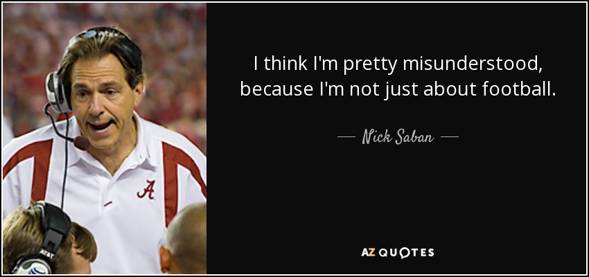 I think I'm pretty misunderstood, because I'm not just about football. - Nick Saban