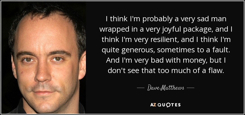 I think I'm probably a very sad man wrapped in a very joyful package, and I think I'm very resilient, and I think I'm quite generous, sometimes to a fault. And I'm very bad with money, but I don't see that too much of a flaw. - Dave Matthews