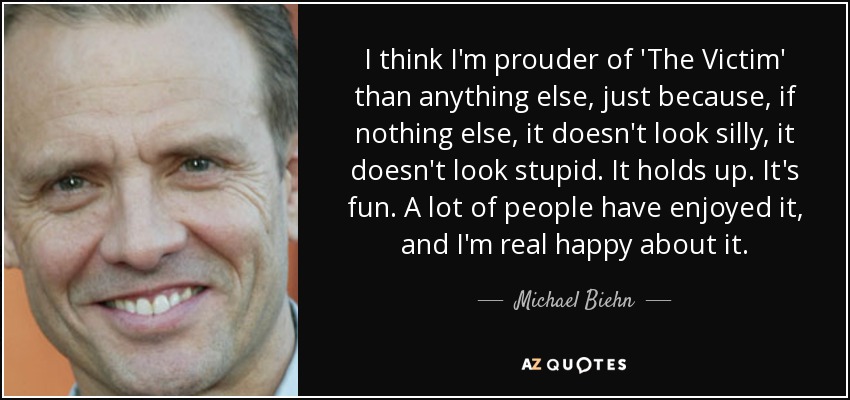I think I'm prouder of 'The Victim' than anything else, just because, if nothing else, it doesn't look silly, it doesn't look stupid. It holds up. It's fun. A lot of people have enjoyed it, and I'm real happy about it. - Michael Biehn