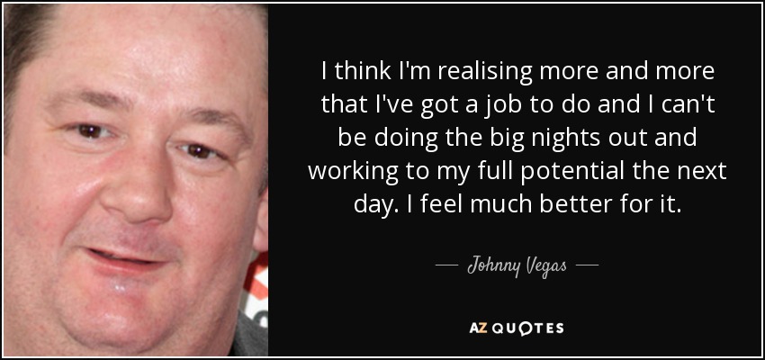 I think I'm realising more and more that I've got a job to do and I can't be doing the big nights out and working to my full potential the next day. I feel much better for it. - Johnny Vegas