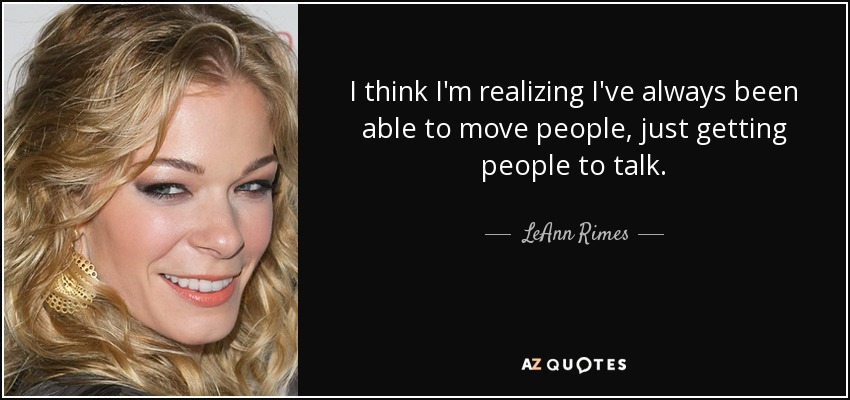 I think I'm realizing I've always been able to move people, just getting people to talk. - LeAnn Rimes