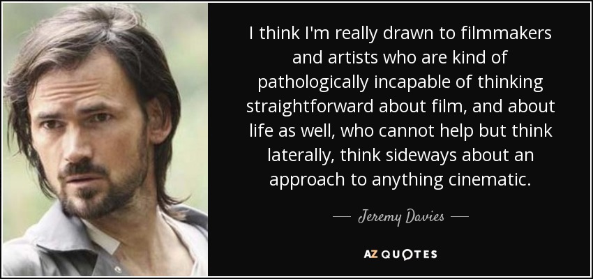 I think I'm really drawn to filmmakers and artists who are kind of pathologically incapable of thinking straightforward about film, and about life as well, who cannot help but think laterally, think sideways about an approach to anything cinematic. - Jeremy Davies