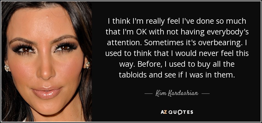 I think I'm really feel I've done so much that I'm OK with not having everybody's attention. Sometimes it's overbearing. I used to think that I would never feel this way. Before, I used to buy all the tabloids and see if I was in them. - Kim Kardashian