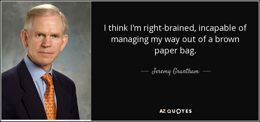 I think I'm right-brained, incapable of managing my way out of a brown paper bag. - Jeremy Grantham