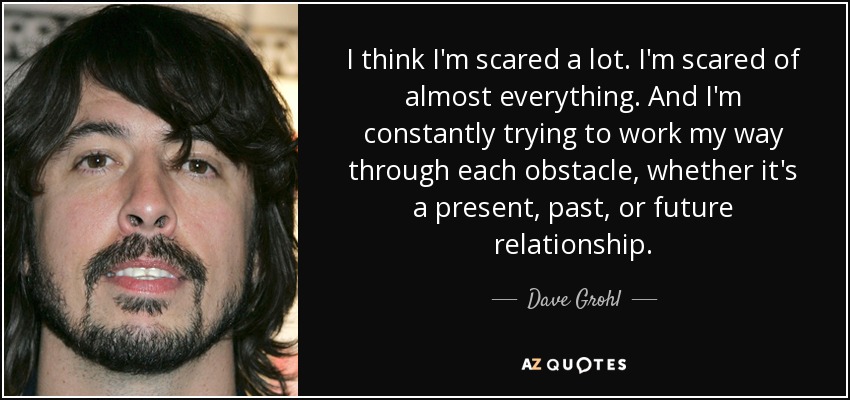 I think I'm scared a lot. I'm scared of almost everything. And I'm constantly trying to work my way through each obstacle, whether it's a present, past, or future relationship. - Dave Grohl