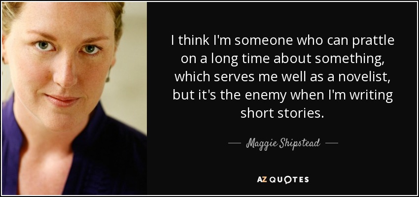 I think I'm someone who can prattle on a long time about something, which serves me well as a novelist, but it's the enemy when I'm writing short stories. - Maggie Shipstead