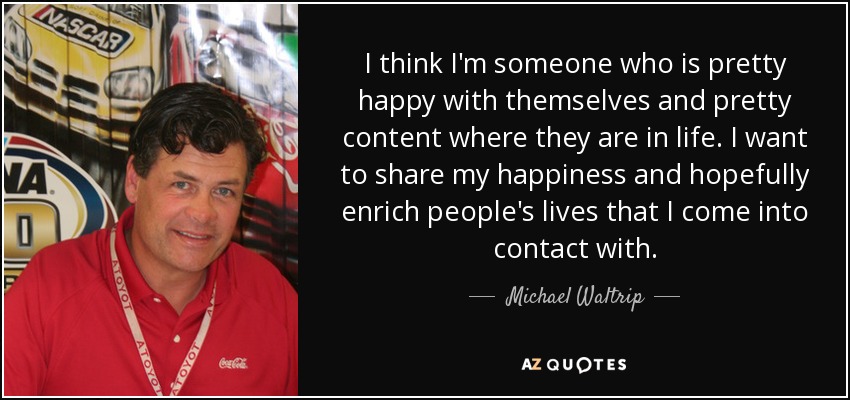 I think I'm someone who is pretty happy with themselves and pretty content where they are in life. I want to share my happiness and hopefully enrich people's lives that I come into contact with. - Michael Waltrip