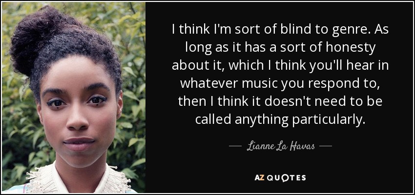 I think I'm sort of blind to genre. As long as it has a sort of honesty about it, which I think you'll hear in whatever music you respond to, then I think it doesn't need to be called anything particularly. - Lianne La Havas