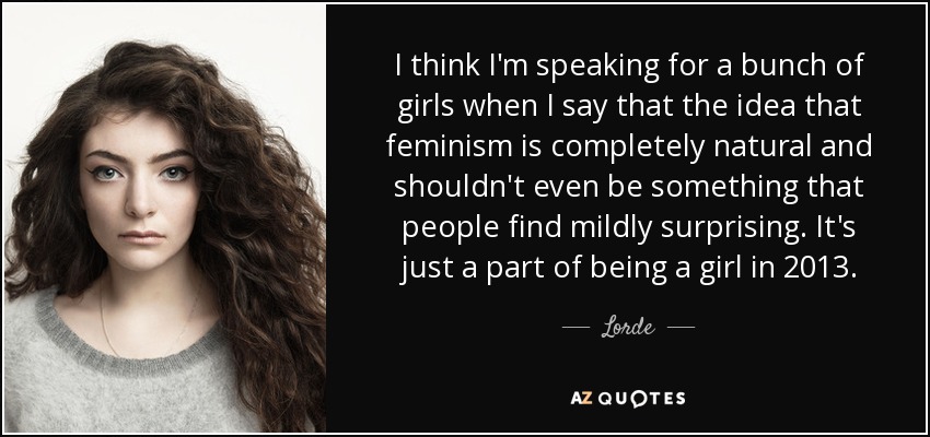 I think I'm speaking for a bunch of girls when I say that the idea that feminism is completely natural and shouldn't even be something that people find mildly surprising. It's just a part of being a girl in 2013. - Lorde