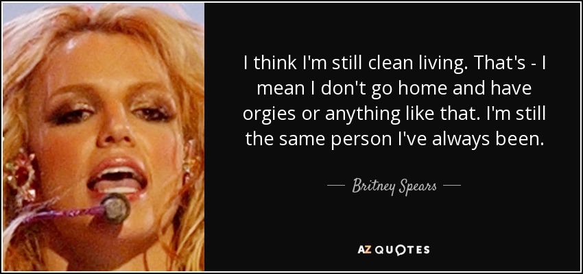 I think I'm still clean living. That's - I mean I don't go home and have orgies or anything like that. I'm still the same person I've always been. - Britney Spears