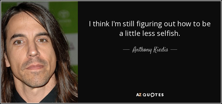 I think I'm still figuring out how to be a little less selfish. - Anthony Kiedis