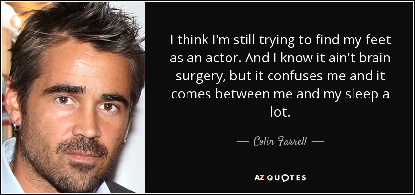 I think I'm still trying to find my feet as an actor. And I know it ain't brain surgery, but it confuses me and it comes between me and my sleep a lot. - Colin Farrell