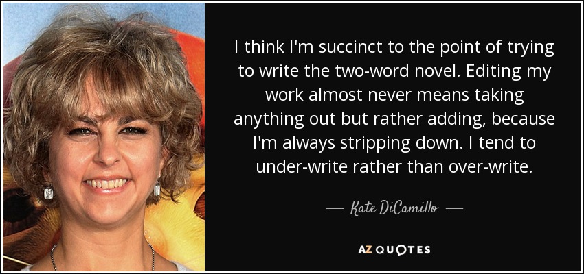 I think I'm succinct to the point of trying to write the two-word novel. Editing my work almost never means taking anything out but rather adding, because I'm always stripping down. I tend to under-write rather than over-write. - Kate DiCamillo