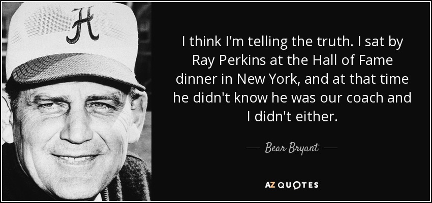 I think I'm telling the truth. I sat by Ray Perkins at the Hall of Fame dinner in New York, and at that time he didn't know he was our coach and I didn't either. - Bear Bryant