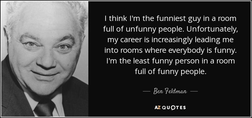 I think I'm the funniest guy in a room full of unfunny people. Unfortunately, my career is increasingly leading me into rooms where everybody is funny. I'm the least funny person in a room full of funny people. - Ben Feldman