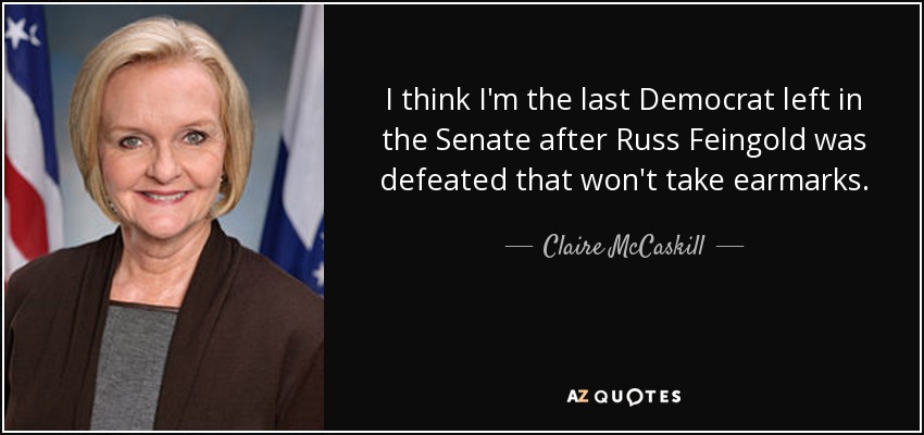 I think I'm the last Democrat left in the Senate after Russ Feingold was defeated that won't take earmarks. - Claire McCaskill