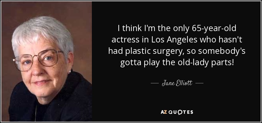 I think I'm the only 65-year-old actress in Los Angeles who hasn't had plastic surgery, so somebody's gotta play the old-lady parts! - Jane Elliott