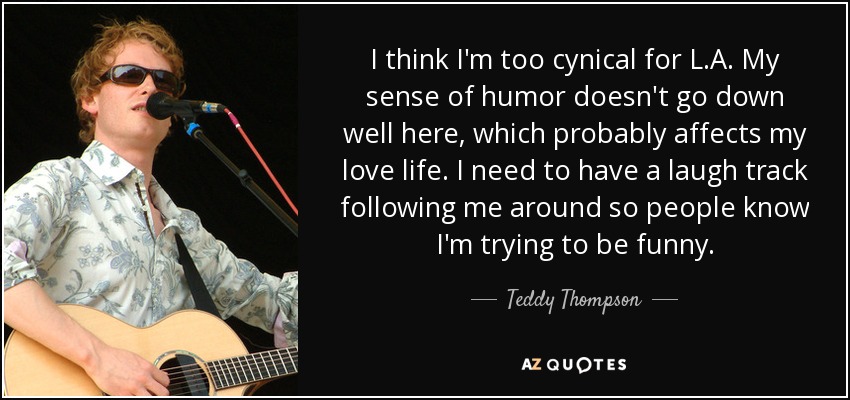 I think I'm too cynical for L.A. My sense of humor doesn't go down well here, which probably affects my love life. I need to have a laugh track following me around so people know I'm trying to be funny. - Teddy Thompson
