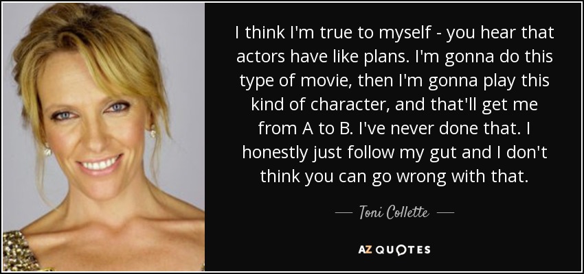 I think I'm true to myself - you hear that actors have like plans. I'm gonna do this type of movie, then I'm gonna play this kind of character, and that'll get me from A to B. I've never done that. I honestly just follow my gut and I don't think you can go wrong with that. - Toni Collette