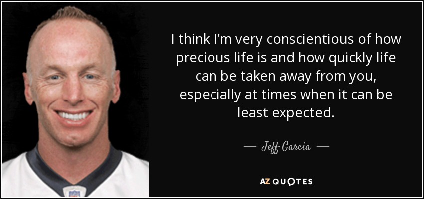 I think I'm very conscientious of how precious life is and how quickly life can be taken away from you, especially at times when it can be least expected. - Jeff Garcia