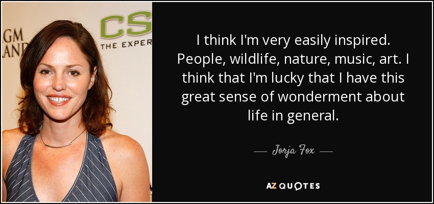 I think I'm very easily inspired. People, wildlife, nature, music, art. I think that I'm lucky that I have this great sense of wonderment about life in general. - Jorja Fox