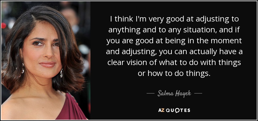 I think I'm very good at adjusting to anything and to any situation, and if you are good at being in the moment and adjusting, you can actually have a clear vision of what to do with things or how to do things. - Salma Hayek