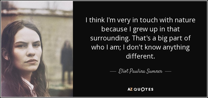 I think I'm very in touch with nature because I grew up in that surrounding. That's a big part of who I am; I don't know anything different. - Eliot Paulina Sumner