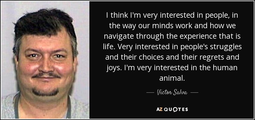I think I'm very interested in people, in the way our minds work and how we navigate through the experience that is life. Very interested in people's struggles and their choices and their regrets and joys. I'm very interested in the human animal. - Victor Salva