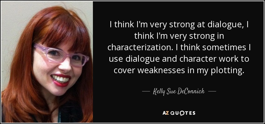 I think I'm very strong at dialogue, I think I'm very strong in characterization. I think sometimes I use dialogue and character work to cover weaknesses in my plotting. - Kelly Sue DeConnick