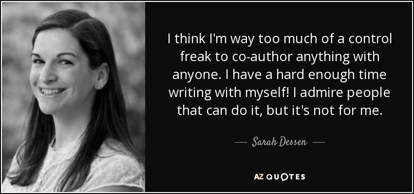 I think I'm way too much of a control freak to co-author anything with anyone. I have a hard enough time writing with myself! I admire people that can do it, but it's not for me. - Sarah Dessen