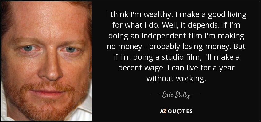 I think I'm wealthy. I make a good living for what I do. Well, it depends. If I'm doing an independent film I'm making no money - probably losing money. But if I'm doing a studio film, I'll make a decent wage. I can live for a year without working. - Eric Stoltz