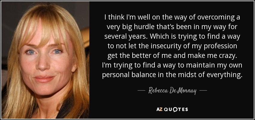 I think I'm well on the way of overcoming a very big hurdle that's been in my way for several years. Which is trying to find a way to not let the insecurity of my profession get the better of me and make me crazy. I'm trying to find a way to maintain my own personal balance in the midst of everything. - Rebecca De Mornay