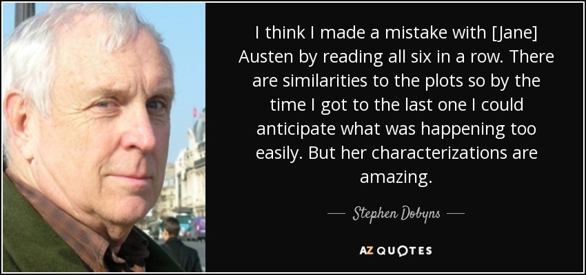 I think I made a mistake with [Jane] Austen by reading all six in a row. There are similarities to the plots so by the time I got to the last one I could anticipate what was happening too easily. But her characterizations are amazing. - Stephen Dobyns