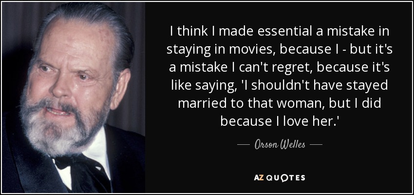 I think I made essential a mistake in staying in movies, because I - but it's a mistake I can't regret, because it's like saying, 'I shouldn't have stayed married to that woman, but I did because I love her.' - Orson Welles