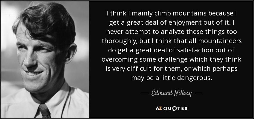 I think I mainly climb mountains because I get a great deal of enjoyment out of it. I never attempt to analyze these things too thoroughly, but I think that all mountaineers do get a great deal of satisfaction out of overcoming some challenge which they think is very difficult for them, or which perhaps may be a little dangerous. - Edmund Hillary