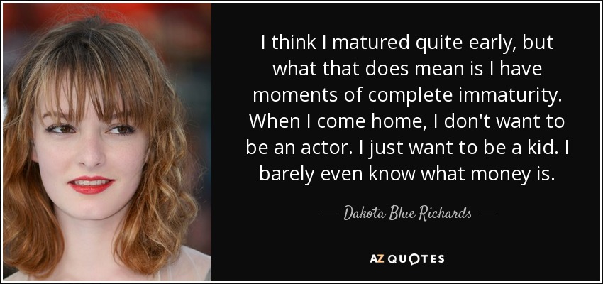 I think I matured quite early, but what that does mean is I have moments of complete immaturity. When I come home, I don't want to be an actor. I just want to be a kid. I barely even know what money is. - Dakota Blue Richards