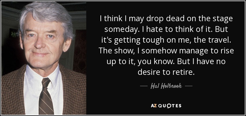 I think I may drop dead on the stage someday. I hate to think of it. But it's getting tough on me, the travel. The show, I somehow manage to rise up to it, you know. But I have no desire to retire. - Hal Holbrook