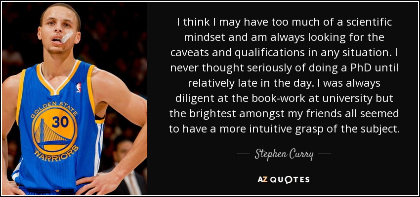 I think I may have too much of a scientific mindset and am always looking for the caveats and qualifications in any situation. I never thought seriously of doing a PhD until relatively late in the day. I was always diligent at the book-work at university but the brightest amongst my friends all seemed to have a more intuitive grasp of the subject. - Stephen Curry