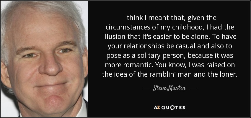 I think I meant that, given the circumstances of my childhood, I had the illusion that it's easier to be alone. To have your relationships be casual and also to pose as a solitary person, because it was more romantic. You know, I was raised on the idea of the ramblin' man and the loner. - Steve Martin