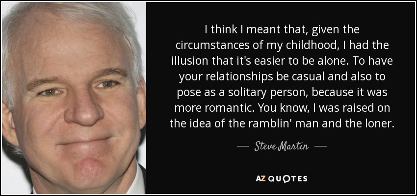 I think I meant that, given the circumstances of my childhood, I had the illusion that it's easier to be alone. To have your relationships be casual and also to pose as a solitary person, because it was more romantic. You know, I was raised on the idea of the ramblin' man and the loner. - Steve Martin