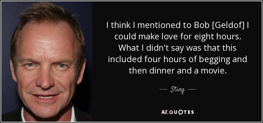 I think I mentioned to Bob [Geldof] I could make love for eight hours. What I didn't say was that this included four hours of begging and then dinner and a movie. - Sting