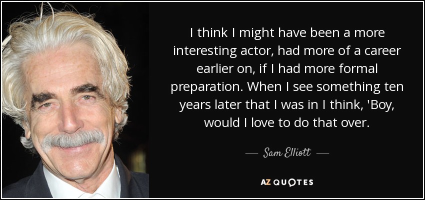 I think I might have been a more interesting actor, had more of a career earlier on, if I had more formal preparation. When I see something ten years later that I was in I think, 'Boy, would I love to do that over. - Sam Elliott